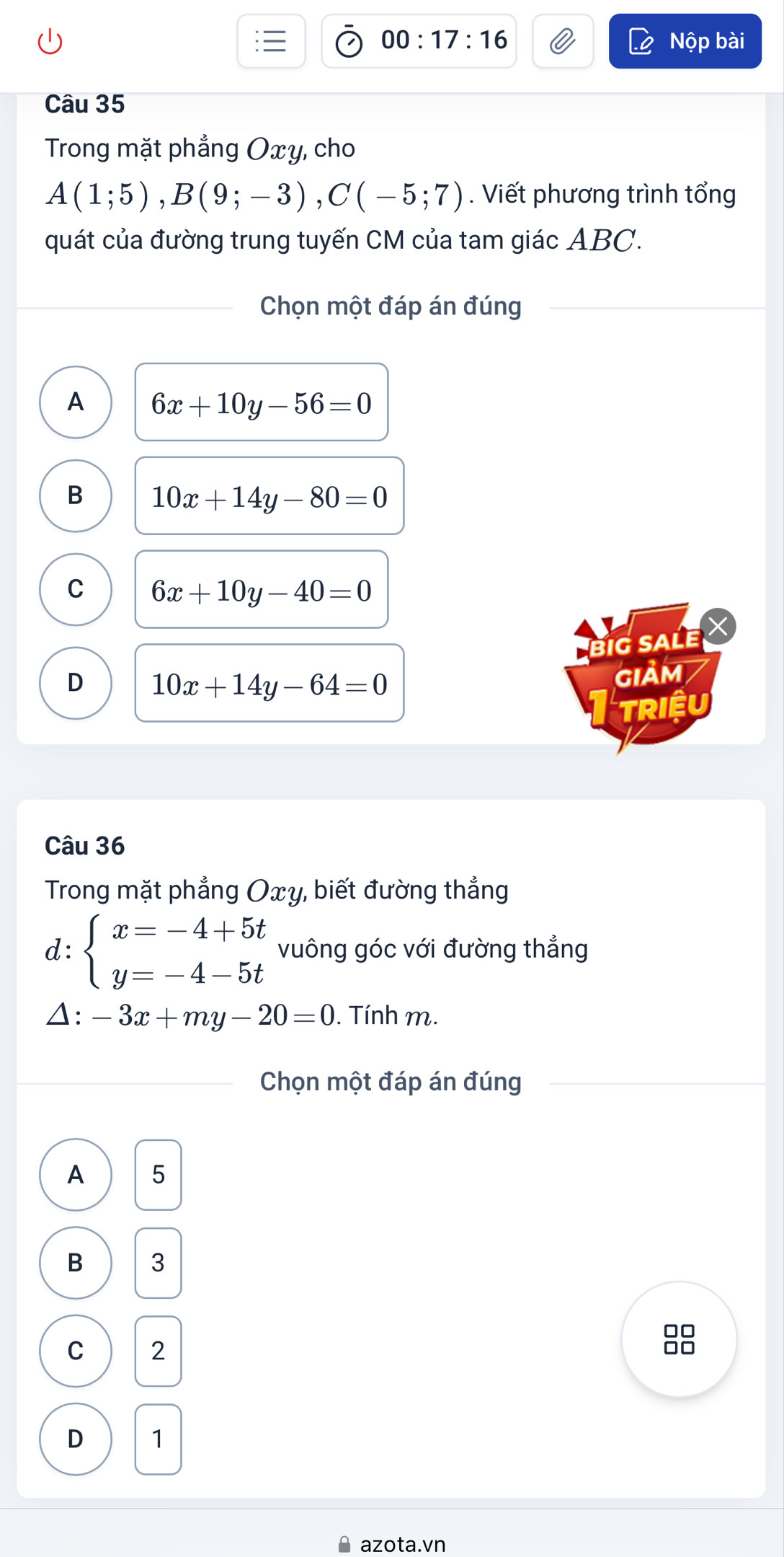 00:17:16 Nộp bài
Câu 35
Trong mặt phẳng Oxy, cho
A(1;5), B(9;-3), C(-5;7). Viết phương trình tổng
quát của đường trung tuyến CM của tam giác ABC.
Chọn một đáp án đúng
A 6x+10y-56=0
B 10x+14y-80=0
C 6x+10y-40=0
BiG SALE
D 10x+14y-64=0
GIảM
TRiệU
Câu 36
Trong mặt phẳng Oxy, biết đường thẳng
d: beginarrayl x=-4+5t y=-4-5tendarray. vuông góc với đường thẳng
Δ: -3x+my-20=0. Tính m.
Chọn một đáp án đúng
A 5
B 3
00
C 2
□□
D 1
* azota.vn