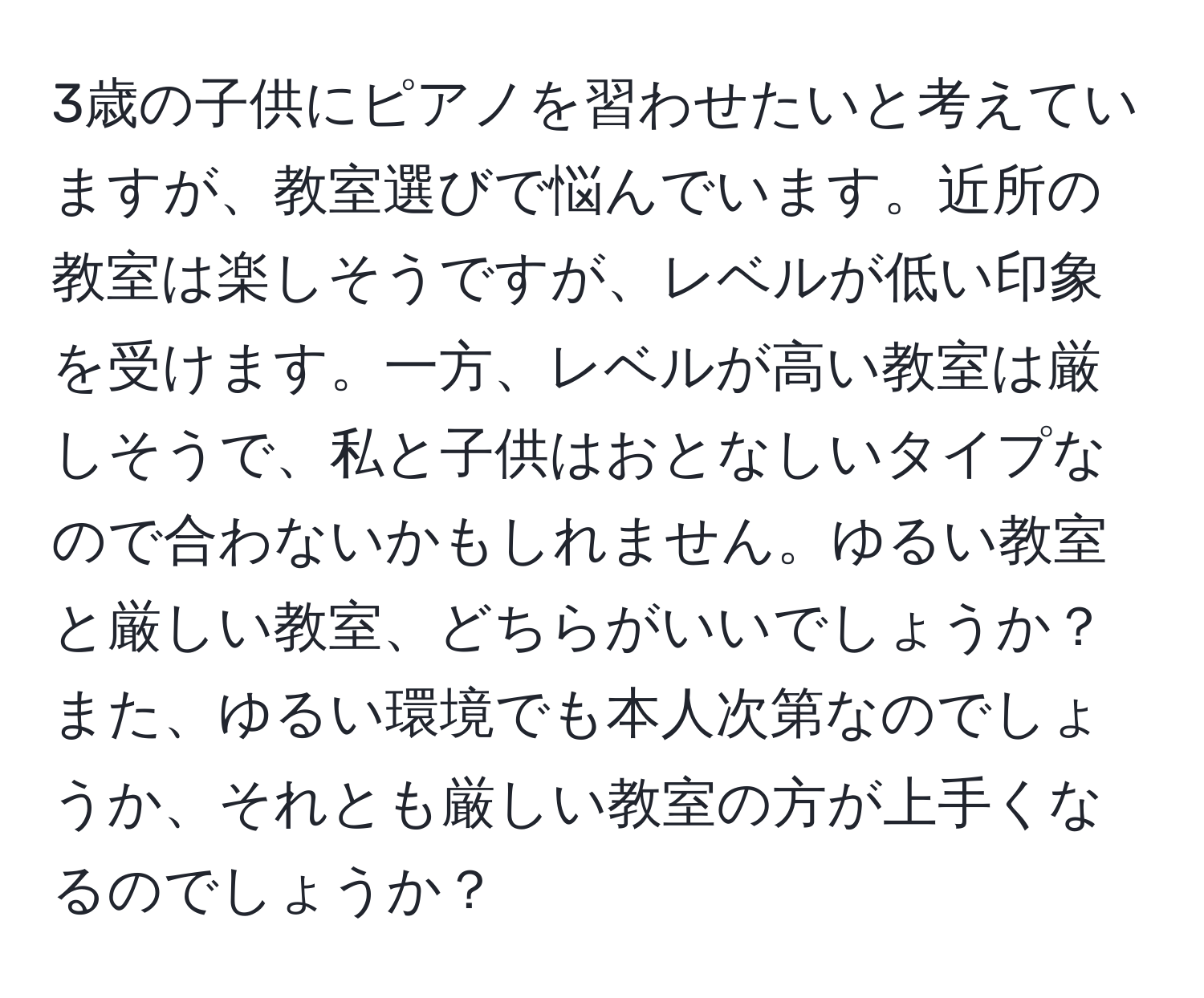 3歳の子供にピアノを習わせたいと考えていますが、教室選びで悩んでいます。近所の教室は楽しそうですが、レベルが低い印象を受けます。一方、レベルが高い教室は厳しそうで、私と子供はおとなしいタイプなので合わないかもしれません。ゆるい教室と厳しい教室、どちらがいいでしょうか？また、ゆるい環境でも本人次第なのでしょうか、それとも厳しい教室の方が上手くなるのでしょうか？