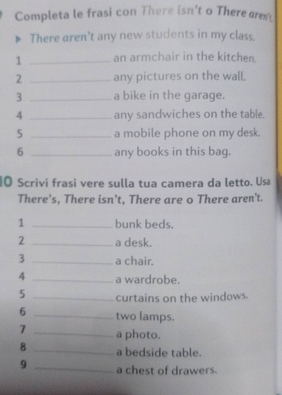 Completa le frasi con There isn't o There ar 
There aren't any new students in my class. 
_1 
an armchair in the kitchen. 
2 _any pictures on the wall. 
3 _a bike in the garage. 
4 _any sandwiches on the table. 
5 _a mobile phone on my desk. 
6 _any books in this bag. 
O Scrivi frasi vere sulla tua camera da letto. Usa 
There’s, There isn’t, There are o There aren’t. 
1 _bunk beds. 
2 _a desk. 
3 _a chair. 
_4 
a wardrobe. 
_5 
curtains on the windows. 
_6 
two lamps. 
_7 
a photo. 
_8 
a bedside table. 
_9 
a chest of drawers.