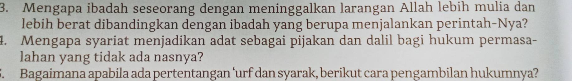 Mengapa ibadah seseorang dengan meninggalkan larangan Allah lebih mulia dan 
lebih berat dibandingkan dengan ibadah yang berupa menjalankan perintah-Nya? 
4. Mengapa syariat menjadikan adat sebagai pijakan dan dalil bagi hukum permasa- 
lahan yang tidak ada nasnya? 
5. Bagaimana apabila ada pertentangan ‘urf dan syarak, berikut cara pengambilan hukumnya?