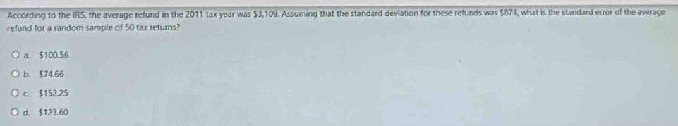 According to the IRS, the average refund in the 2011 tax year was $3,109. Assuming that the standard deviation for these refunds was $874, what is the standard error of the average
refund for a random sample of 50 tax returns?
a. $100.56
b. $74.66
c. $152.25
d. $123.60