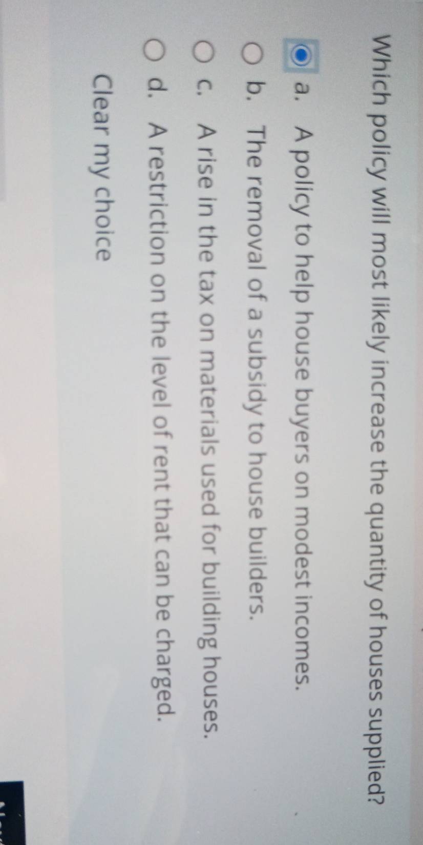 Which policy will most likely increase the quantity of houses supplied?
a. A policy to help house buyers on modest incomes.
b. The removal of a subsidy to house builders.
c. A rise in the tax on materials used for building houses.
d. A restriction on the level of rent that can be charged.
Clear my choice