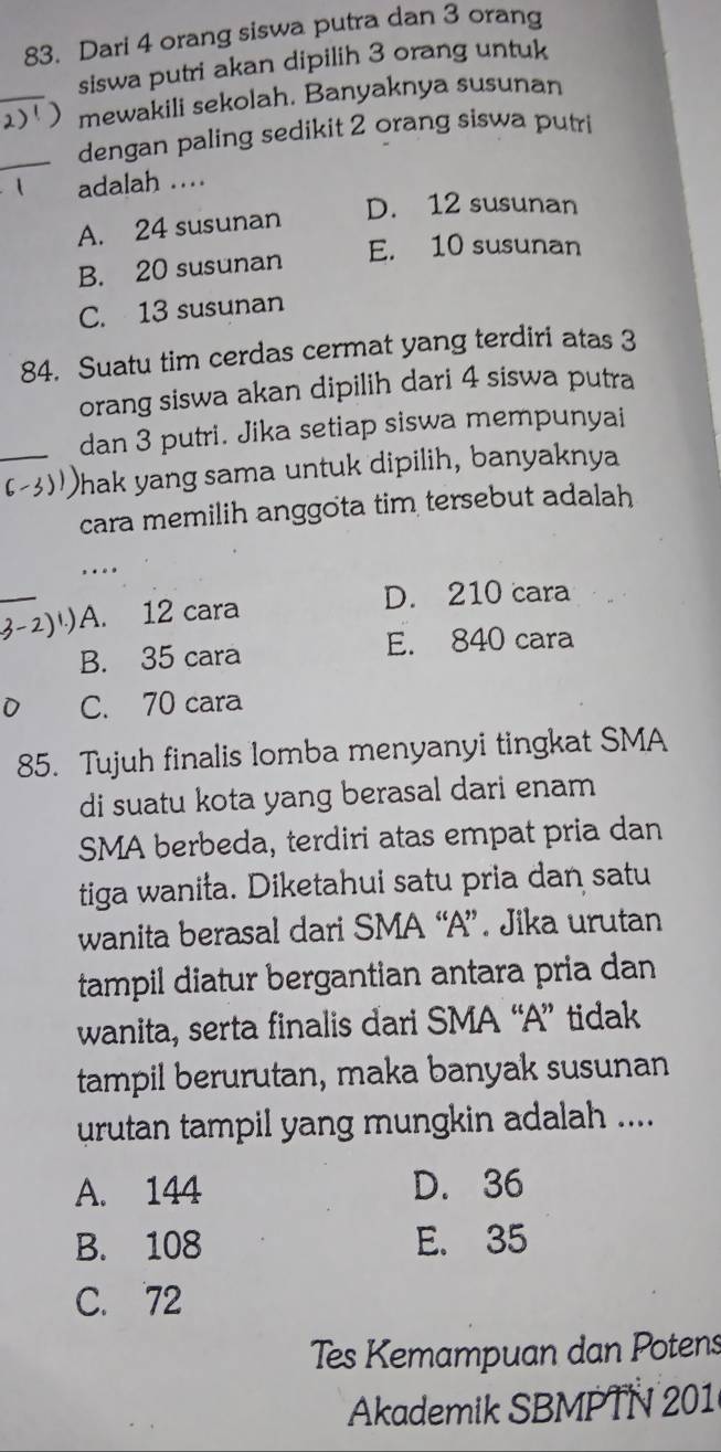 Dari 4 orang siswa putra dan 3 orang
siswa putri akan dipilih 3 orang untuk
_mewakili sekolah. Banyaknya susunan
_dengan paling sedikit 2 orang siswa putri
adalah ....
D. 12 susunan
A. 24 susunan
E. 10 susunan
B. 20 susunan
C. 13 susunan
84. Suatu tim cerdas cermat yang terdiri atas 3
orang siswa akan dipilih dari 4 siswa putra
_dan 3 putri. Jika setiap siswa mempunyai
Phak yang sama untuk dipilih, banyaknya
cara memilih anggota tim tersebut adalah
….
_
) A. 12 cara
D. 210 cara
B. 35 cara E. 840 cara
C. 70 cara
85. Tujuh finalis lomba menyanyi tingkat SMA
di suatu kota yang berasal dari enam
SMA berbeda, terdiri atas empat pria dan
tiga wanita. Diketahui satu pria dan satu
wanita berasal dari SMA “A”. Jika urutan
tampil diatur bergantian antara pria dan
wanita, serta finalis dari SMA “A” tidak
tampil berurutan, maka banyak susunan
urutan tampil yang mungkin adalah ....
A. 144 D. 36
B. 108 E. 35
C. 72
Tes Kemampuan dan Potens
Akademik SBMPTN 201