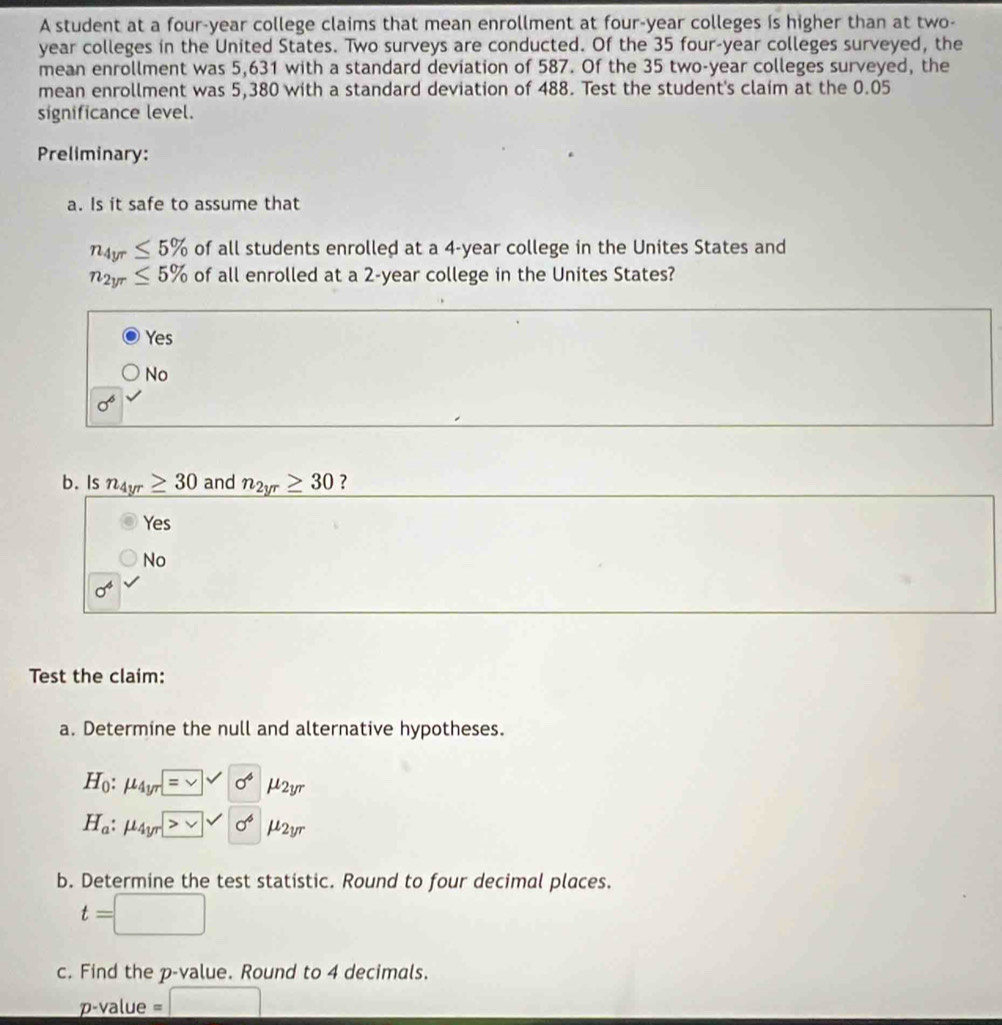 A student at a four-year college claims that mean enrollment at four-year colleges is higher than at two-
year colleges in the United States. Two surveys are conducted. Of the 35 four-year colleges surveyed, the
mean enrollment was 5,631 with a standard deviation of 587. Of the 35 two-year colleges surveyed, the
mean enrollment was 5,380 with a standard deviation of 488. Test the student's claim at the 0.05
significance level.
Preliminary:
a. Is it safe to assume that
n_4yr≤ 5% of all students enrolled at a 4-year college in the Unites States and
n_2yr≤ 5% of all enrolled at a 2-year college in the Unites States?
Yes
No
sigma^6
b. Is n_4yr≥ 30 and n_2yr≥ 30 ?
Yes
No
sigma^4
Test the claim:
a. Determine the null and alternative hypotheses.
H_0:mu _4yr=□ surd 0^4 mu _2yr
H_a:mu _4yr>□ surd sigma^4 mu _2y^7
b. Determine the test statistic. Round to four decimal places.
t=□
c. Find the p -value. Round to 4 decimals.
p-value=□