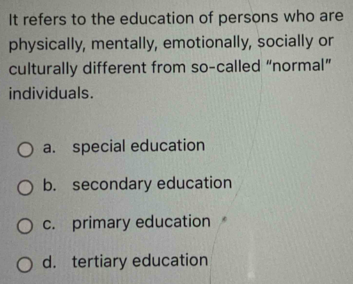 It refers to the education of persons who are
physically, mentally, emotionally, socially or
culturally different from so-called “normal”
individuals.
a. special education
b. secondary education
c. primary education
d. tertiary education