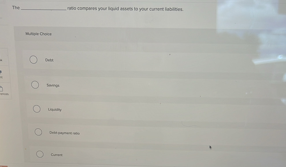 The_ ratio compares your liquid assets to your current liabilities.
Multiple Choice
Debt
nt
Savings
en
Liquidity
Debt-payment ratio
Current
