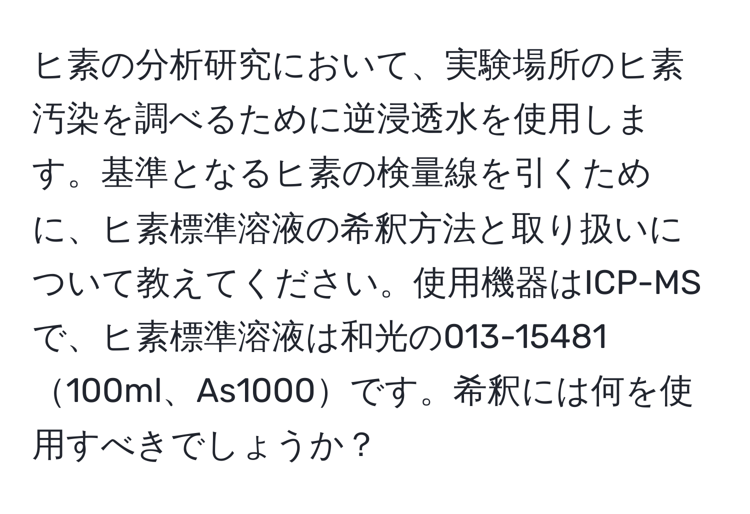 ヒ素の分析研究において、実験場所のヒ素汚染を調べるために逆浸透水を使用します。基準となるヒ素の検量線を引くために、ヒ素標準溶液の希釈方法と取り扱いについて教えてください。使用機器はICP-MSで、ヒ素標準溶液は和光の013-15481100ml、As1000です。希釈には何を使用すべきでしょうか？