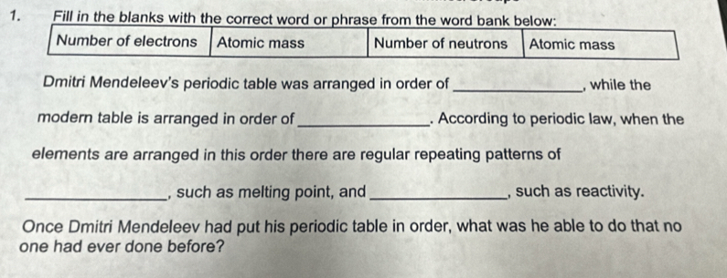 Fill in the blanks with the correct word or phrase from the word bank below: 
Number of electrons Atomic mass Number of neutrons Atomic mass 
Dmitri Mendeleev's periodic table was arranged in order of _, while the 
modern table is arranged in order of _. According to periodic law, when the 
elements are arranged in this order there are regular repeating patterns of 
_, such as melting point, and _, such as reactivity. 
Once Dmitri Mendeleev had put his periodic table in order, what was he able to do that no 
one had ever done before?