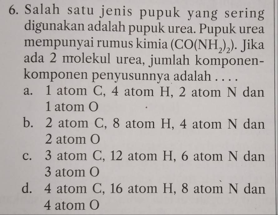 Salah satu jenis pupuk yang sering
digunakan adalah pupuk urea. Pupuk urea
mempunyai rumus kimia (CO(NH_2)_2). Jika
ada 2 molekul urea, jumlah komponen-
komponen penyusunnya adalah . . . .
a. 1 atom C, 4 atom H, 2 atom N dan
1 atom O
b. 2 atom C, 8 atom H, 4 atom N dan
2 atom O
c. 3 atom C, 12 atom H, 6 atom N dan
3 atom O
d. 4 atom C, 16 atom H, 8 atom N dan
4 atom O