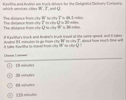 Kavitha and Andrei are truck drivers for the Dellightful Delivery Company,
which services cities W, T, and Q.
The distance from city W to city T is 48.5 miles.
The distance from city T ' to city Q is 20 miles.
The distance from city Q to city W ' is 36 miles.
If Kavitha's truck and Andrei's truck travel at the same speed, and it takes
Andrei 91 minutes to go from city W' to city T , about how much time will
it take Kavitha to travel from city W to city Q ?
Choose 1 answer:
19 minutes
38 minutes
68 minutes
D) 123 minutes