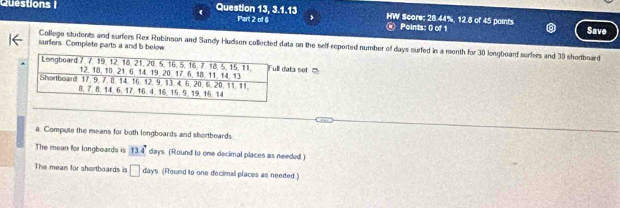 Questions | 
Question 13, 3 1. 13 HW Score: 28.44%, 12.8 of 45 paints Save 
Part 2 of 6 > 
Points: 0 of 1 
surfers. Complete parts a and b below 
College students and surfers Rex Robinson and Sandy Hudson collected data on the self-reported number of days surfed in a month for 30 longboard surfers and 30 shortboard 
ta set 
a. Compute the means for both longboards and shorboards 
The mean for longboards is 13.4° days (Round to one decimal places as needed ) 
The mean for shortboards is □ days. (Round to one decimal places as needed )