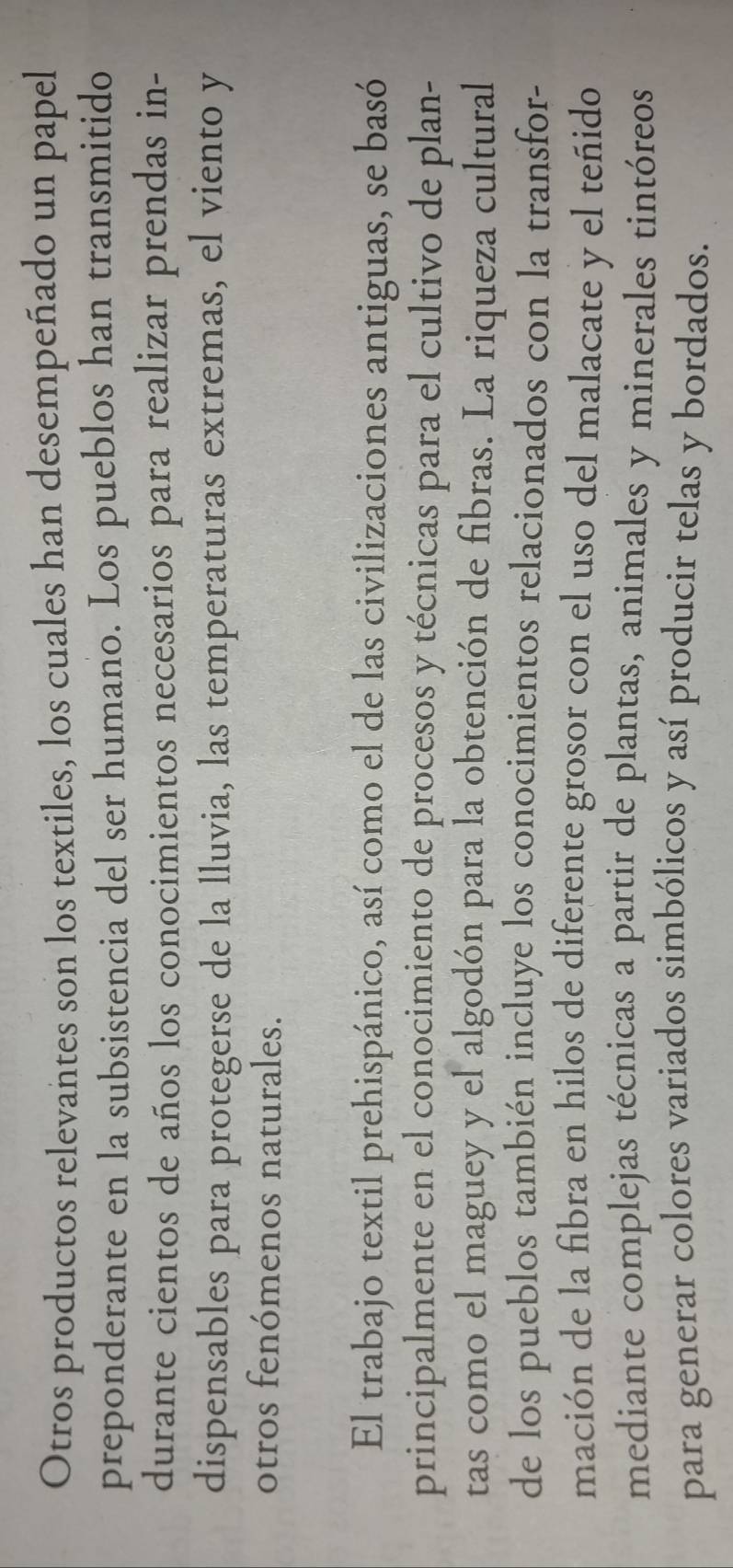 Otros productos relevantes son los textiles, los cuales han desempeñado un papel 
preponderante en la subsistencia del ser humano. Los pueblos han transmitido 
durante cientos de años los conocimientos necesarios para realizar prendas in- 
dispensables para protegerse de la lluvia, las temperaturas extremas, el viento y 
otros fenómenos naturales. 
El trabajo textil prehispánico, así como el de las civilizaciones antiguas, se basó 
principalmente en el conocimiento de procesos y técnicas para el cultivo de plan- 
tas como el maguey y el algodón para la obtención de fibras. La riqueza cultural 
de los pueblos también incluye los conocimientos relacionados con la transfor- 
mación de la fibra en hilos de diferente grosor con el uso del malacate y el teñido 
mediante complejas técnicas a partir de plantas, animales y minerales tintóreos 
para generar colores variados simbólicos y así producir telas y bordados.