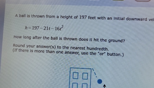 A ball is thrown from a height of 197 feet with an initial downward vel
h=197-21t-16t^2
How long after the ball is thrown does it hit the ground? 
Round your answer(s) to the nearest hundredth. 
(If there is more than one answer, use the "or" button.)