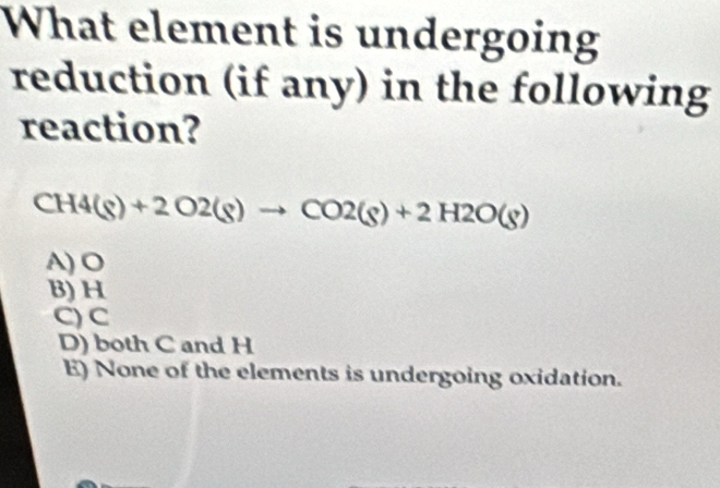 What element is undergoing
reduction (if any) in the following
reaction?
CH4(g)+2O2(g)to CO2(g)+2H2O(g)
A) O
B) H
C) C
D) both C and H
E) None of the elements is undergoing oxidation.