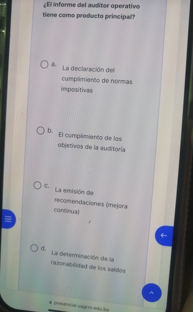 ¿El informe del auditor operativo
tiene como producto principal?
a. La declaración del
cumplimiento de normas
impositivas
b. El cumplimiento de los
objetivos de la auditoría
C. La emisión de
recomendaciones (mejora
continua)
d. La determinación de la
razonabilidad de los saldos
7
presencial.uagrm.edu.bo