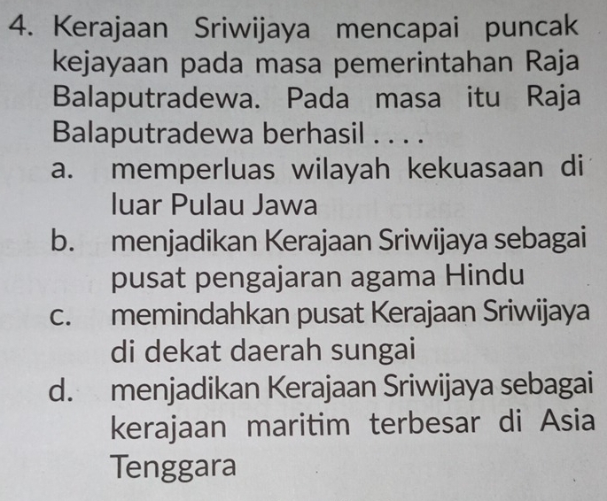 Kerajaan Sriwijaya mencapai puncak
kejayaan pada masa pemerintahan Raja
Balaputradewa. Pada masa itu Raja
Balaputradewa berhasil . . . .
a. memperluas wilayah kekuasaan di
luar Pulau Jawa
b. menjadikan Kerajaan Sriwijaya sebagai
pusat pengajaran agama Hindu
c. memindahkan pusat Kerajaan Sriwijaya
di dekat daerah sungai
d. menjadikan Kerajaan Sriwijaya sebagai
kerajaan maritim terbesar di Asia
Tenggara