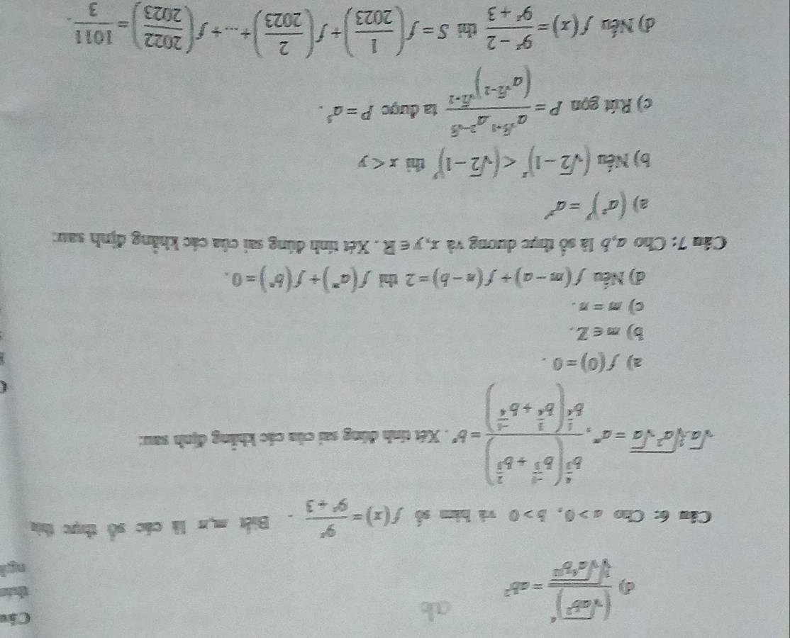 frac (sqrt(ab^2))^4sqrt[3](sqrt a^4b^2)=ab^2
Các
Câu 6: Cho a>0,b>0 và hàm số f(x)= 9^x/9^x+3 . Biết mụn là các số thực thia
sqrt(a^2· sqrt [3]a^2· sqrt a)=a^n· frac b^(frac a)3(b^(frac -a)3+b^(frac 2)3)b^(frac 1)3(b^(frac 2)3+b^(frac -a)6)=b^n. Xét tính đúng sai của các khẳng định sau:
a) f(0)=0.
b) m∈ Z.
c) m=n.
đ) Nếu f(m-a)+f(n-b)=2 thỉ f(a^n)+f(b^n)=0.
Câu 7: Cho a,b là số thực dương và . x,y∈ R. Xét tính đúng sai của các khẳng định sau:
a (a^3)^y=a^(y')
b) Nếu (sqrt(2)-1)^x thì x
c) Rút gọn P=frac a^(sqrt(3)+1)a^(2-sqrt(3))(a^(sqrt(3)-1))^sqrt(3-2) ta được P=a^5.
d) Nếu f(x)= (9^x-2)/9^x+3  thì S=f( 1/2023 )+f( 2/2023 )+...+f( 2022/2023 )= 1011/3 .