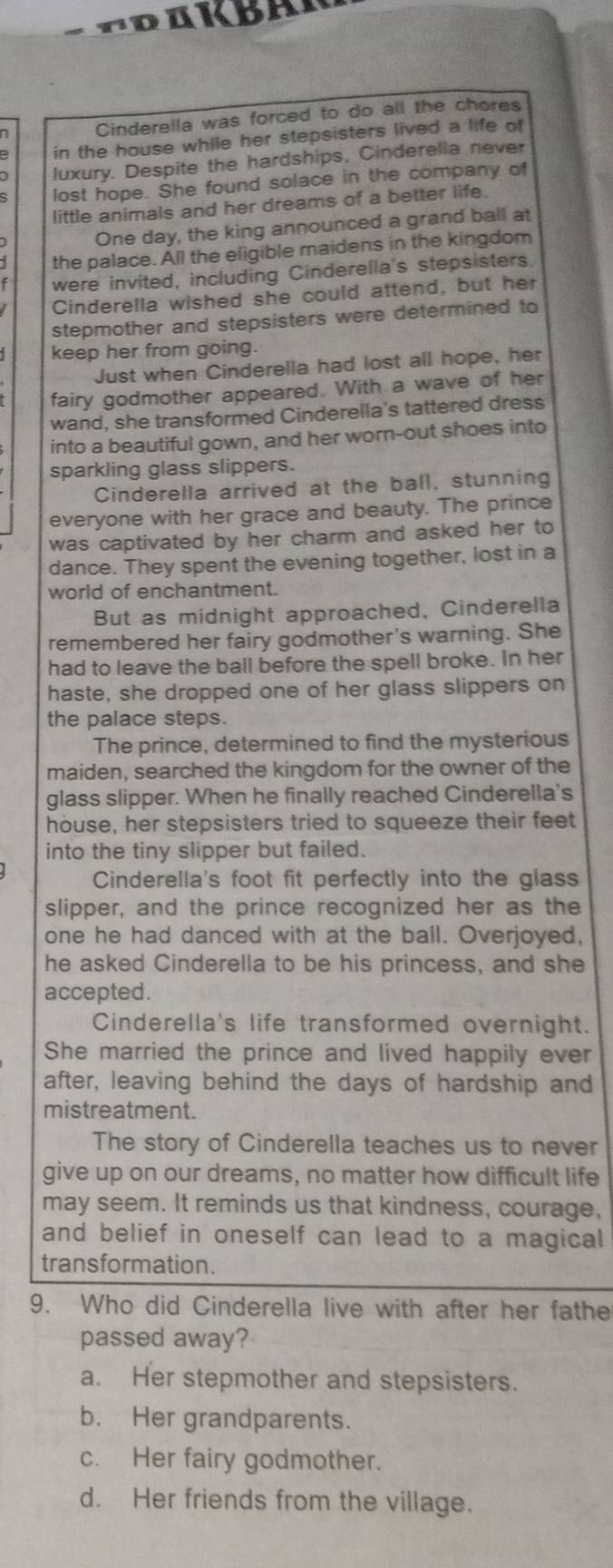 TRuKBAR
Cinderella was forced to do all the chores
in the house while her stepsisters lived a life of
luxury. Despite the hardships, Cinderella never
lost hope. She found solace in the company of
little animals and her dreams of a better life.
One day, the king announced a grand ball at
the palace. All the eligible maidens in the kingdom
were invited, including Cinderella's stepsisters.
Cinderella wished she could attend, but her
stepmother and stepsisters were determined to
keep her from going.
Just when Cinderella had lost all hope, her
fairy godmother appeared. With a wave of her
wand, she transformed Cinderella's tattered dress
into a beautiful gown, and her worn-out shoes into
sparkling glass slippers.
Cinderella arrived at the ball, stunning
everyone with her grace and beauty. The prince
was captivated by her charm and asked her to
dance. They spent the evening together, lost in a
world of enchantment.
But as midnight approached, Cinderella
remembered her fairy godmother's warning. She
had to leave the ball before the spell broke. In her
haste, she dropped one of her glass slippers on
the palace steps.
The prince, determined to find the mysterious
maiden, searched the kingdom for the owner of the
glass slipper. When he finally reached Cinderella's
house, her stepsisters tried to squeeze their feet
into the tiny slipper but failed.
Cinderella's foot fit perfectly into the glass
slipper, and the prince recognized her as the
one he had danced with at the ball. Overjoyed,
he asked Cinderella to be his princess, and she
accepted.
Cinderella's life transformed overnight.
She married the prince and lived happily ever
after, leaving behind the days of hardship and
mistreatment.
The story of Cinderella teaches us to never
give up on our dreams, no matter how difficult life
may seem. It reminds us that kindness, courage,
and belief in oneself can lead to a magical 
transformation.
9. Who did Cinderella live with after her fathe
passed away?
a. Her stepmother and stepsisters.
b. Her grandparents.
c. Her fairy godmother.
d. Her friends from the village.