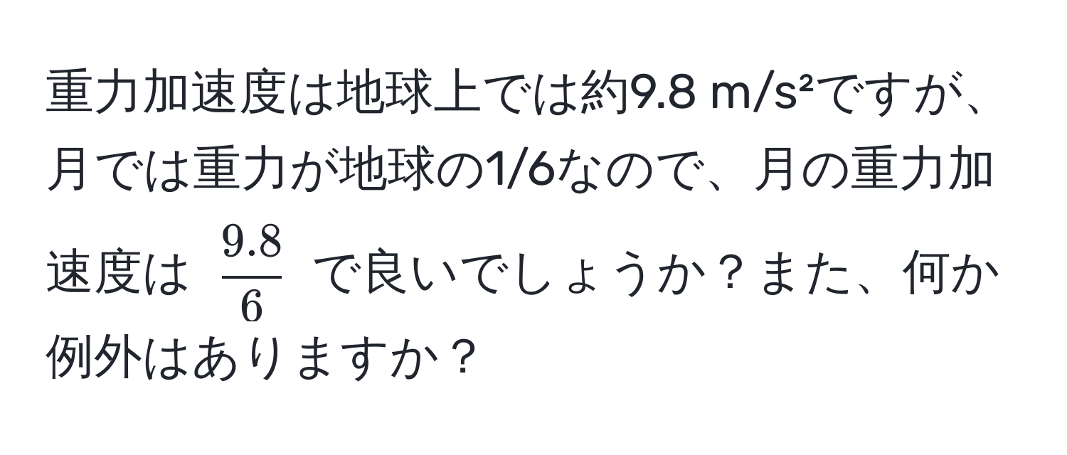 重力加速度は地球上では約9.8 m/s²ですが、月では重力が地球の1/6なので、月の重力加速度は $ (9.8)/6 $ で良いでしょうか？また、何か例外はありますか？