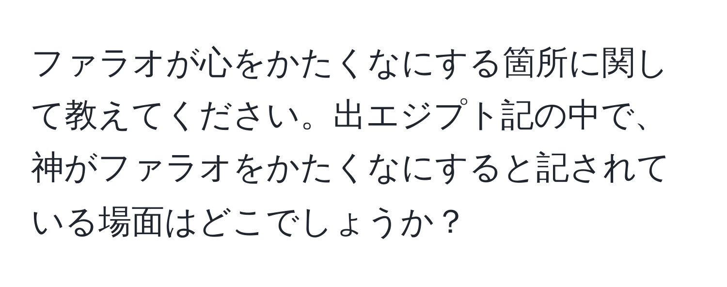 ファラオが心をかたくなにする箇所に関して教えてください。出エジプト記の中で、神がファラオをかたくなにすると記されている場面はどこでしょうか？