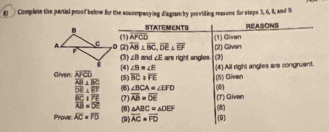 Complete the partial proof below for the accompanying diagram by providing reasons for steps 3, 6, 8, and 9. 
REASONS 
STATEMENTS 
(1) overline AFCD (1) Given 
(2) overline AB⊥ overline BC, overline DE⊥ overline EF (2) Given 
(3) ∠ B and ∠ E are right angles. (3) 
(4) ∠ B≌ ∠ E (4) All right angles are congruent. 
Given: overline AFCD (5) overline BCparallel overline FE (5) Given
overline AB⊥ overline BC
overline DE⊥ overline EF (6) ∠ BCA≌ ∠ EFD (6)
overline BCparallel overline FE (7) overline AB≌ overline DE (7) Given
overline AB≌ overline DE (8) △ ABC≌ △ DEF (8) 
Prove: overline AC=overline FD (9) overline AC≌ overline FD (9)