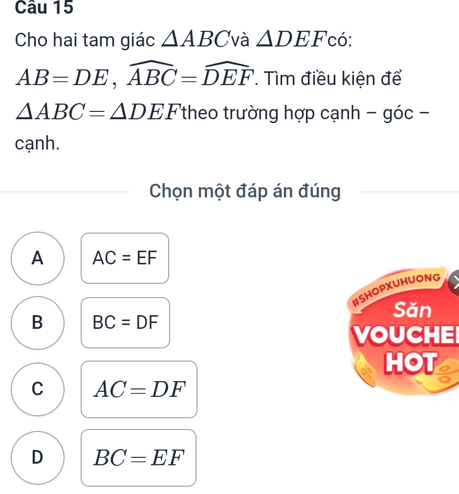 Cho hai tam giác △ ABC và △ DEF 'có:
AB=DE, widehat ABC=widehat DEF. Tìm điều kiện để
△ ABC=△ DEF 'theo trường hợp cạnh - góc -
cạnh.
Chọn một đáp án đúng
A AC=EF
#SHOPXUHUONG
Săn
B BC=DF
VOUCHEI
HOT a
C AC=DF
D BC=EF