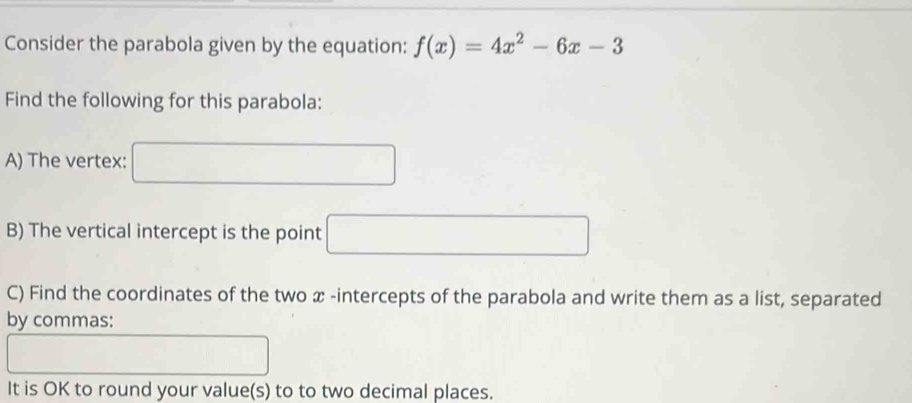 Consider the parabola given by the equation: f(x)=4x^2-6x-3
Find the following for this parabola: 
A) The vertex: 
B) The vertical intercept is the point □ 
C) Find the coordinates of the two x -intercepts of the parabola and write them as a list, separated 
by commas: 
It is OK to round your value(s) to to two decimal places.