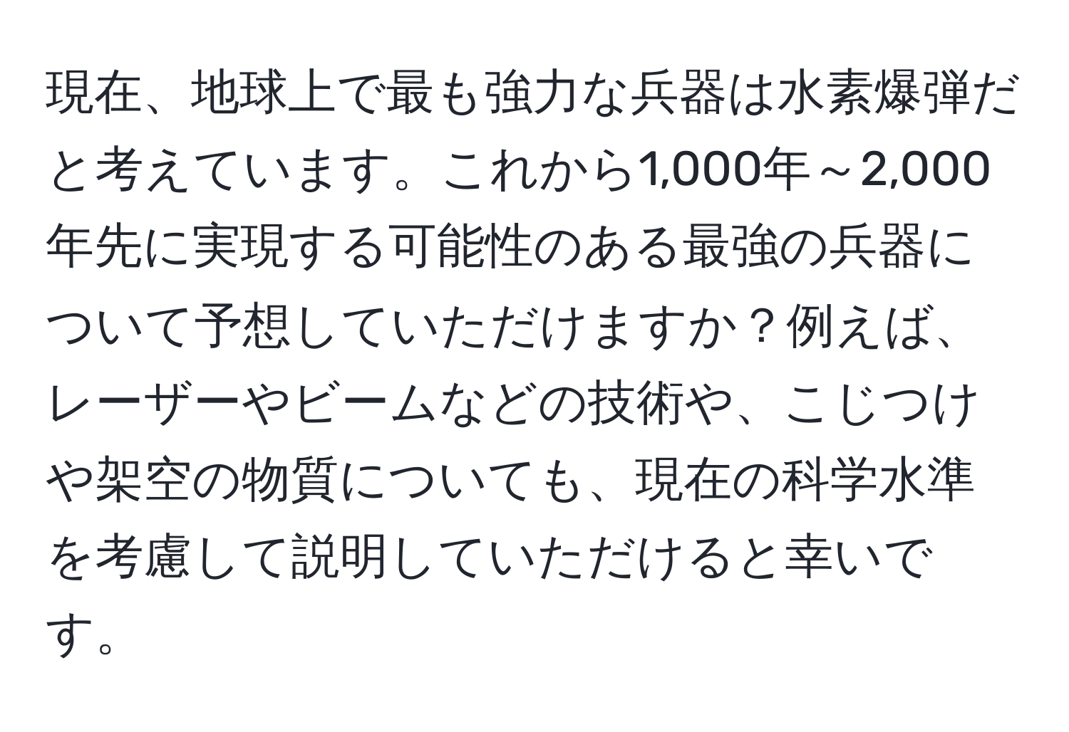 現在、地球上で最も強力な兵器は水素爆弾だと考えています。これから1,000年～2,000年先に実現する可能性のある最強の兵器について予想していただけますか？例えば、レーザーやビームなどの技術や、こじつけや架空の物質についても、現在の科学水準を考慮して説明していただけると幸いです。