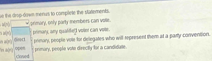 se the drop-down menus to complete the statements.
a(n) primary, only party members can vote.
a(n) primary, any qualified voter can vote. 
n a(n) direct primary, people vote for delegates who will represent them at a party convention. 
In a(n) open primary, people vote directly for a candidate. 
closed