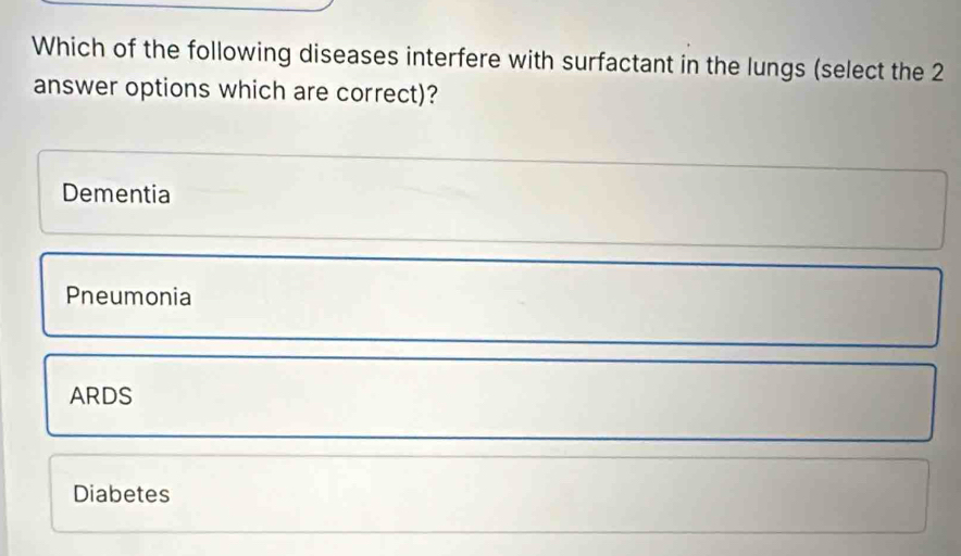 Which of the following diseases interfere with surfactant in the lungs (select the 2
answer options which are correct)?
Dementia
Pneumonia
ARDS
Diabetes