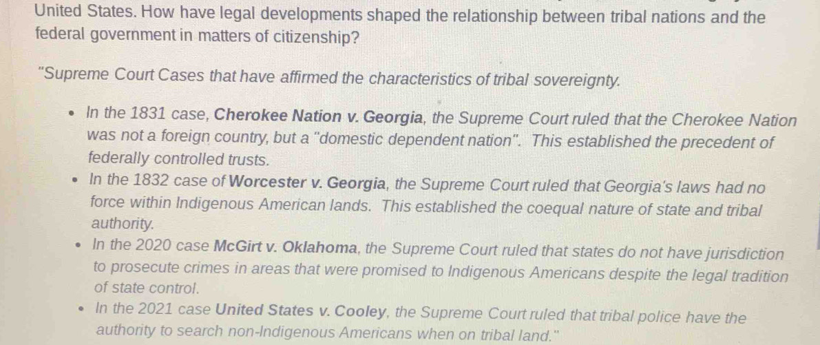 United States. How have legal developments shaped the relationship between tribal nations and the
federal government in matters of citizenship?
“Supreme Court Cases that have affirmed the characteristics of tribal sovereignty.
In the 1831 case, Cherokee Nation v. Georgia, the Supreme Court ruled that the Cherokee Nation
was not a foreign country, but a ''domestic dependent nation''. This established the precedent of
federally controlled trusts.
In the 1832 case of Worcester v. Georgia, the Supreme Court ruled that Georgia's laws had no
force within Indigenous American lands. This established the coequal nature of state and tribal
authority.
In the 2020 case McGirt v. Oklahoma, the Supreme Court ruled that states do not have jurisdiction
to prosecute crimes in areas that were promised to Indigenous Americans despite the legal tradition
of state control.
In the 2021 case United States v. Cooley, the Supreme Court ruled that tribal police have the
authority to search non-Indigenous Americans when on tribal land.''