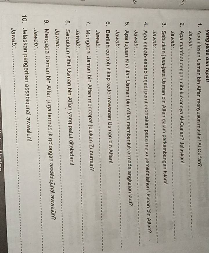 yang jelas dan tepat! 
1. Apa alasan Usman bin Affan menyusun mushaf Al-Qur'an? 
Jawab: 
_ 
an. 2. Apa manfaat dengan dibukukannya Al-Qur'an? Jelaskanl 
Jawab: 
_ 
3. Sebutkan jasa-jasa Usman bin Affan dalam perkembangan Islaml 
Jawab: 
_ 
4. Apa sebab-sebab terjadi pemberontakan pada masa pemerintahan Usman bin Affan? 
bi Jawab: 
_ 
5. Apa tujuan Khalifah Usman bin Affan membentuk armada angkatan laut? 
Jawab: 
_ 
6. Berilah contoh sikap kedermawanan Usman bin Affan! 
Jawab: 
_ 
7. Mengapa Usman bin Affan mendapat julukan Zunurrain? 
Jawab: 
_ 
8. Sebutkan sifat Usman bin Affan yang patut diteladani! 
Jawab: 
_ 
_ 
9. Mengapa Usman bin Affan juga termasuk golongan assābiqūnal awwalūn? 
Jawab: 
_ 
10. Jelaskan pengertian assabiqunal awwalun! 
Jawab: