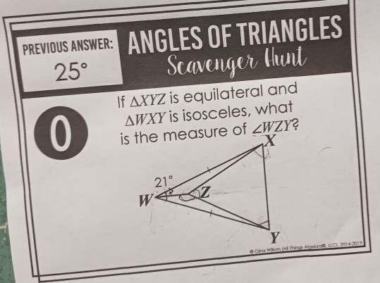 PREVIOUS ANSWER: ANGLES OF TRIANGLES
25°
Scavenger Hunt
If △ XYZ is equilateral and
△ WXY is isosceles, what
0 ∠ WZY
@ Gina Wilson (All Things Algebraß, LLC), 2014-2019