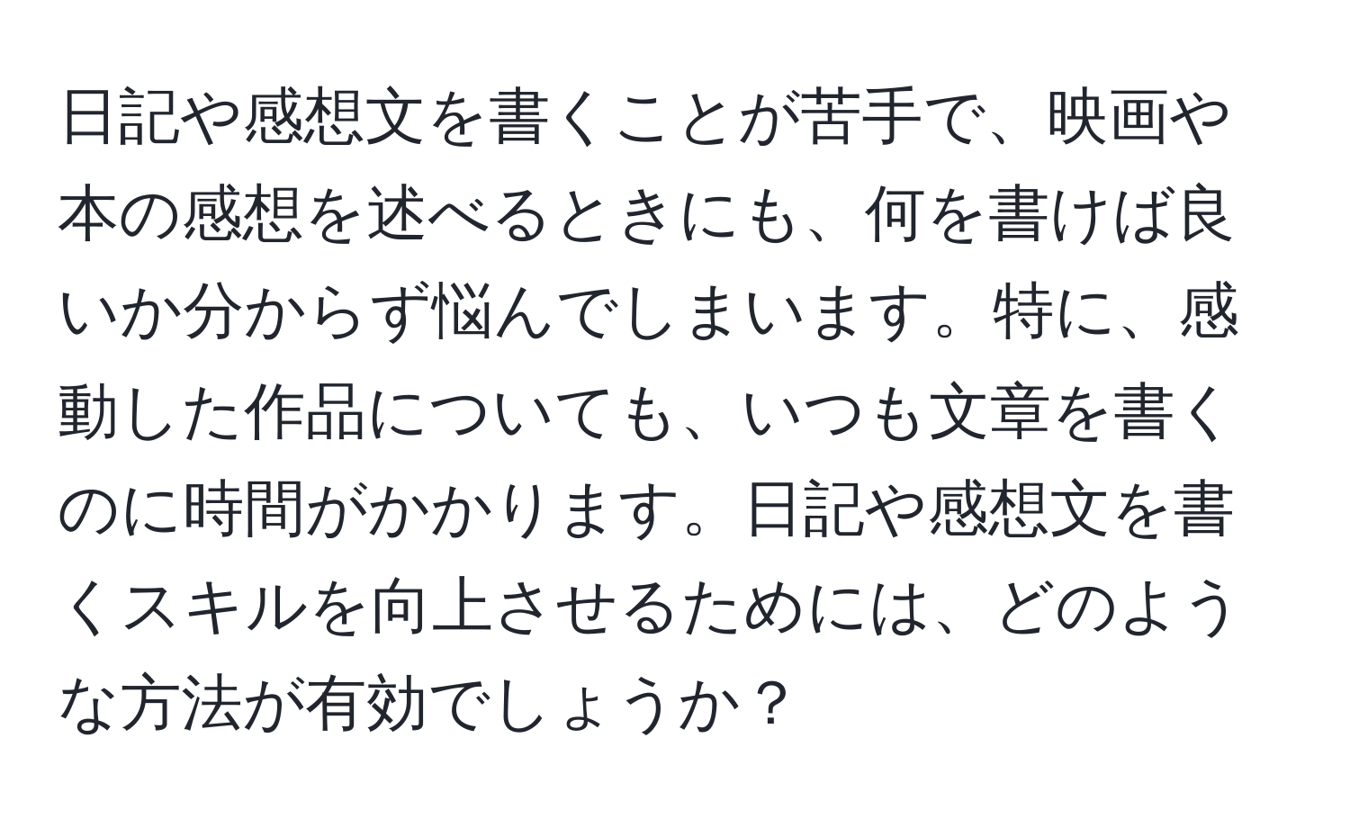 日記や感想文を書くことが苦手で、映画や本の感想を述べるときにも、何を書けば良いか分からず悩んでしまいます。特に、感動した作品についても、いつも文章を書くのに時間がかかります。日記や感想文を書くスキルを向上させるためには、どのような方法が有効でしょうか？