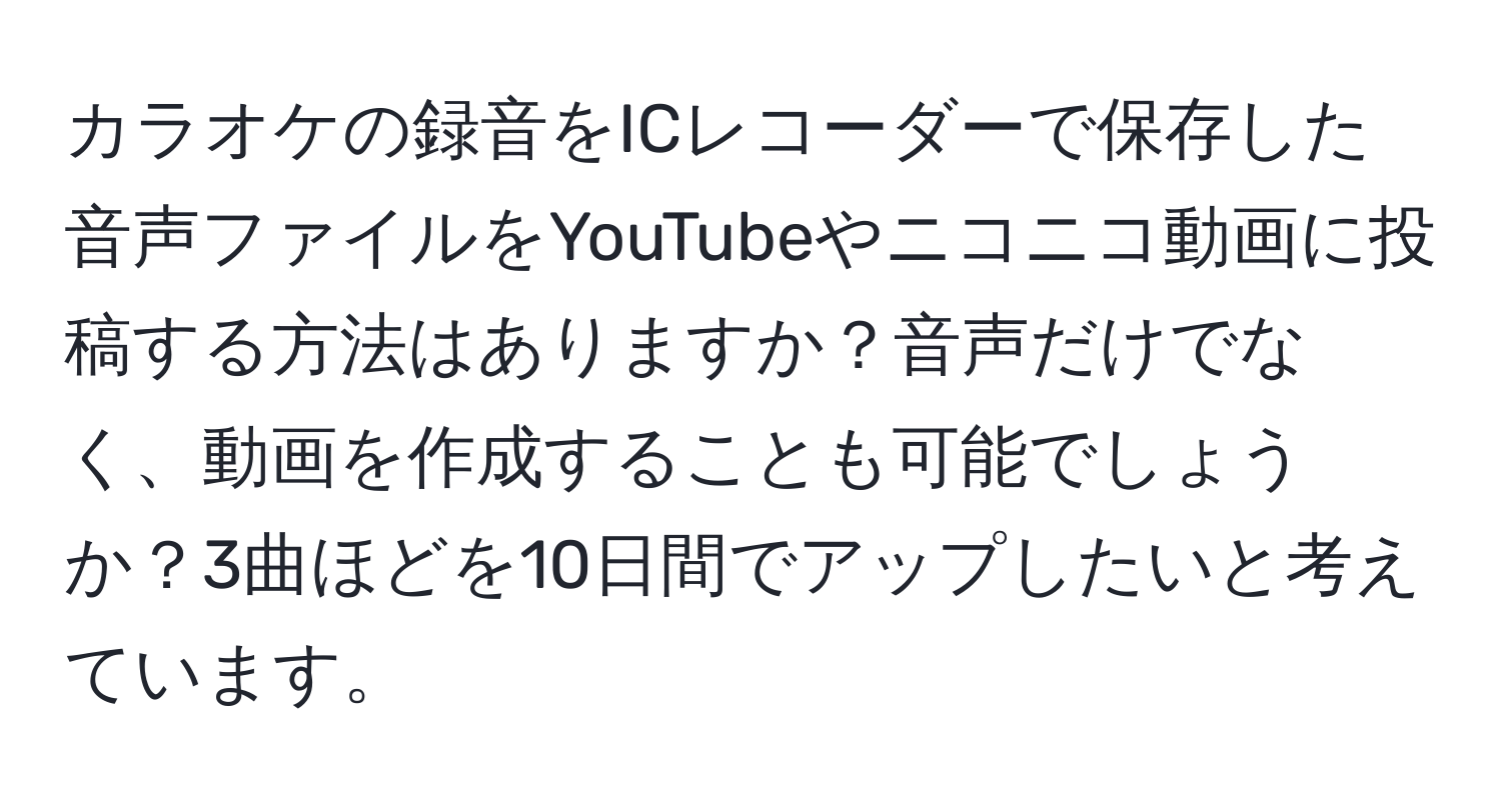 カラオケの録音をICレコーダーで保存した音声ファイルをYouTubeやニコニコ動画に投稿する方法はありますか？音声だけでなく、動画を作成することも可能でしょうか？3曲ほどを10日間でアップしたいと考えています。