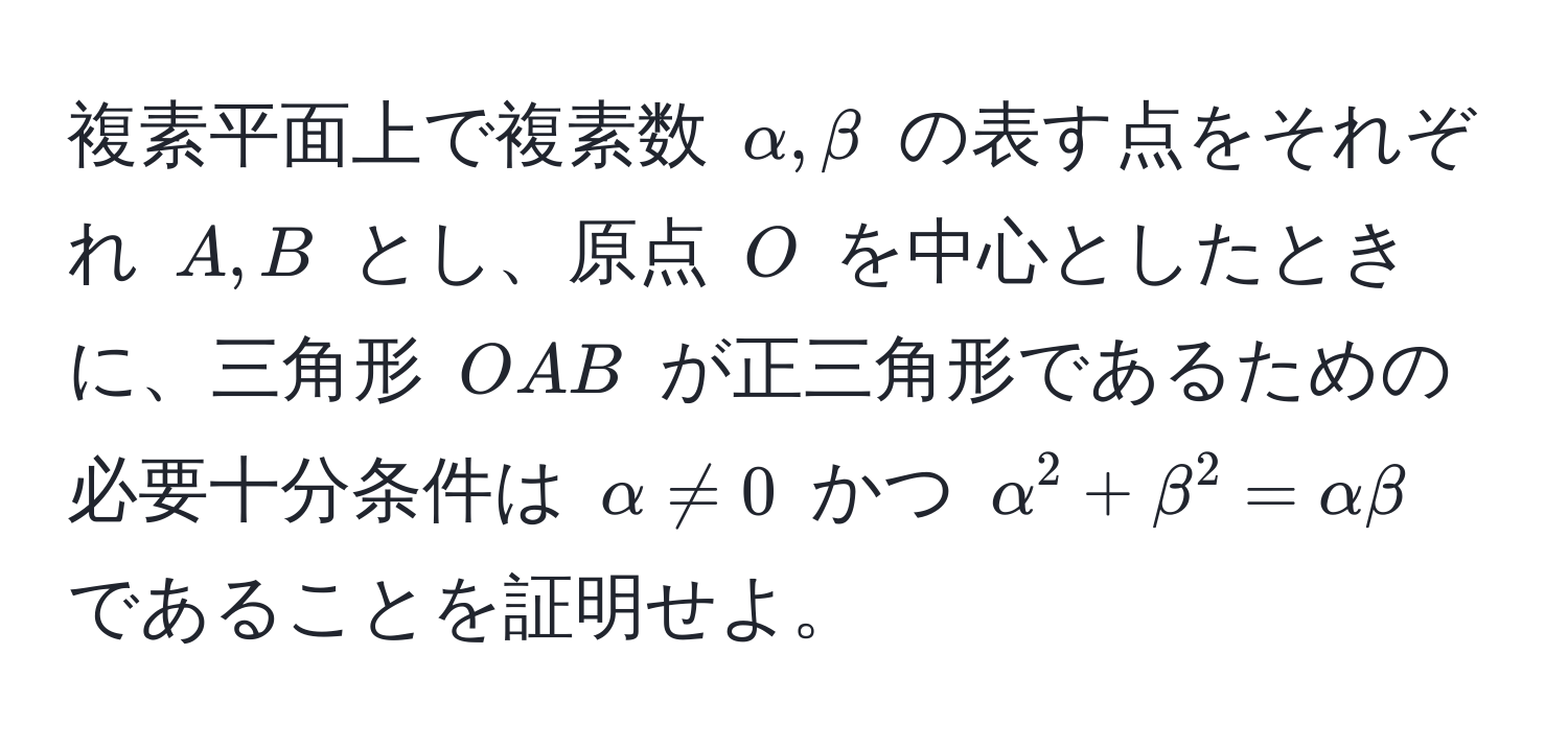 複素平面上で複素数 $alpha, beta$ の表す点をそれぞれ $A, B$ とし、原点 $O$ を中心としたときに、三角形 $OAB$ が正三角形であるための必要十分条件は $alpha != 0$ かつ $alpha^2 + beta^2 = alpha beta$ であることを証明せよ。