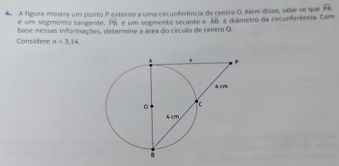 A figura mostra um ponto P externo a uma circunferência de centro O. Além disso, sabe-se que overline PA
é um segmento tangente, PB é um segmento secante e AB é diâmetro da circunferência. Com 
base nessas informações, determine a área do círculo de centro O. 
Considere π =3,14.