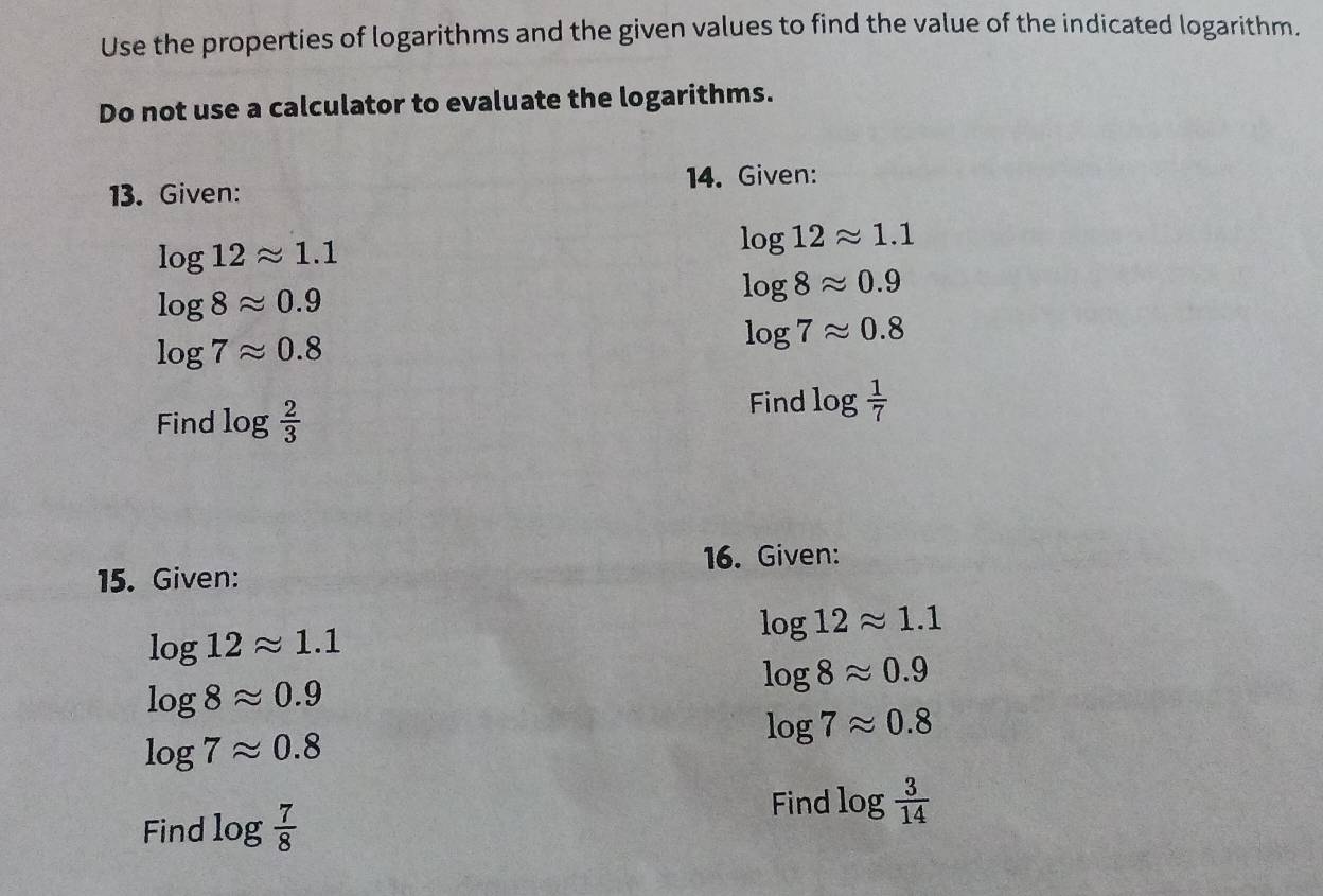 Use the properties of logarithms and the given values to find the value of the indicated logarithm. 
Do not use a calculator to evaluate the logarithms. 
13. Given: 14. Given:
log 12approx 1.1
log 12approx 1.1
log 8approx 0.9
log 8approx 0.9
log 7approx 0.8
log 7approx 0.8
Find log  2/3 
Find log  1/7 
15. Given: 16. Given:
log 12approx 1.1
log 12approx 1.1
log 8approx 0.9
log 8approx 0.9
log 7approx 0.8
log 7approx 0.8
Find log  7/8 
Find log  3/14 