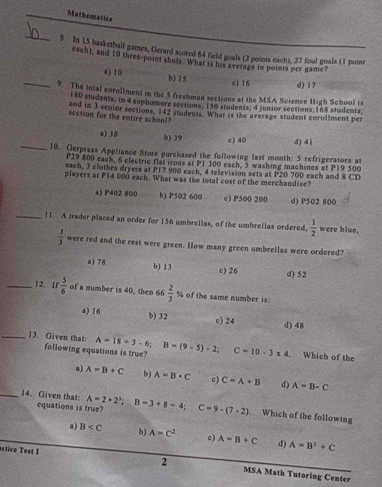 Mathematics
_
8 In 15 basketball games, Gerard scored 84 field goals (2 points each), 27 foul goals (1 point
cach), and 10 three-point shots. What is his average in points per game?
a) 10 b) 15 c) 16 d) 17
_9 The total enrollment in the 5 freshman sections at the MSA Science High School is
180 students; in 4 sophomore sections, 150 students; 4 junior sections 168 students;
and in 3 senior sections, 142 students. What is the average student enrollment per
scction for the entire school?
a) 38 b) 39 c) 40 d) 41
_10. Gerpress Appliance Store purchased the following last month: 5 refrigerators at
P29 800 each, 6 clectric flat irons at P1 300 each, 5 washing machines at P19 500
each, 3 clothes dryers at P17 900 each, 4 television sets at P20 700 each and 8 CD
players at P14 000 each. What was the total cost of the merchandise?
a) P402 800 b) P502 600 c) P500 200 d) P502 800
_11 A trader placed an order for 156 umbrellas, of the umbrellas ordered,  1/2  were blue,
 1/3  were red and the rest were green. How many green umbrellas were ordered?
a) 78 b) 13 c) 26 d) 52
_12. If  5/6  of a number is 40, then 66 2/3 % of the same number is:
a) 16 b)32 d) 48
c) 24
_13. Given that: A=18+3-6;B=(9-5)-2; C=10-3* 4. Which of the
following equations is true?
a) A=B+C b) A=B· C c) C=A+B d) A=B-C
_14. Given that: A=2· 2^3;B=3+8+4;C=9-(7-2) Which of the following
equations is true?
a) B b) A=C^2 c) A=B+C d) A=B^2+C
2
actice Test I MSA Math Tutoring Center