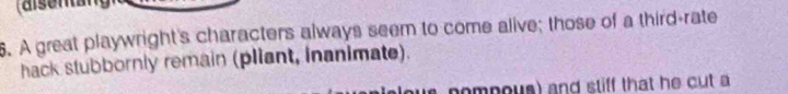 A great playwright's characters always seem to come alive; those of a third-rate 
hack stubbornly remain (pliant, inanimate). 
a nompous) and stiff that he cut a
