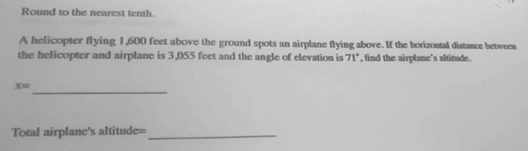 Round to the nearest tenth. 
A helicopter flying 1,600 feet above the ground spots an airplane flying above. If the horizontal distance between 
the helicopter and airplane is 3,055 feet and the angle of elevation is 7 1°, , find the airplane's altitude. 
_
x=
Total airplane's altitude=_