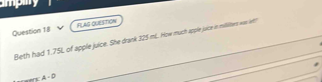 ampmy 
Question 18 FLAG QUESTION 
Beth had 1.75L of apple juice. She drank 325 mLL. How much apple juice in milliiters was (ert? 
wers: A - D