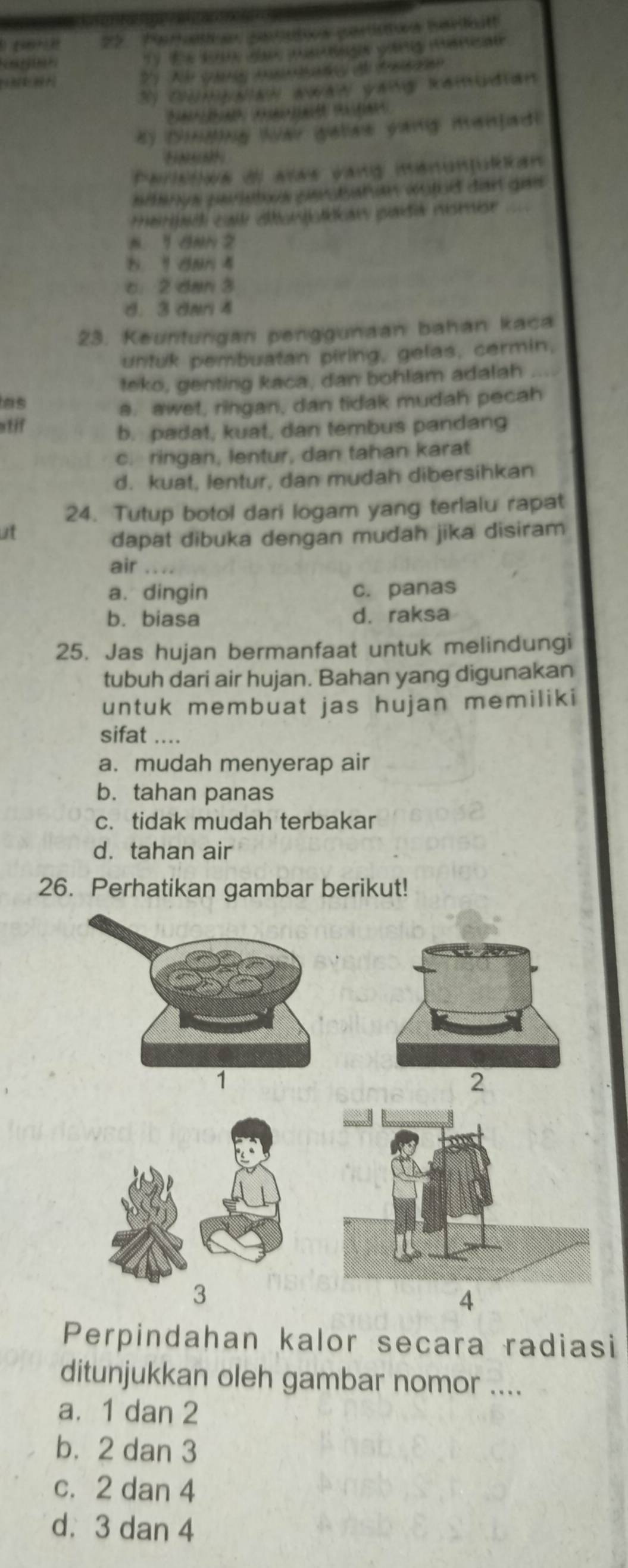 Foratie parcutos paniatos bavilkitt
T 9 c e 
S N c m dta 
By Ddng Wai galee yang manfad!
Paristiéa dl atas vang menonjuéian
adana peristoa persßahan wofod dar gas
merbadi call dbuntokaw paidia nsmise ==
s 1 aNN 2
b. 1 dan 4
c. 2 dan 3
d. 3 dnr 4
23. Keurturgan penggunaan bahan kaca
untuk pembuatan piring, gelas, cermin,
teko, genting kaca, dan bohlam adalah ...
as
s. awet, ringan, dan tidak mudah pecah
stif
b. padat, kuat, dan tembus pandang
c. ringan, lentur, dan tahan karat
d. kuat, lentur, dan mudah dibersihkan
24. Tutup botol dari logam yang terlalu rapat
at
dapat dibuka dengan mudah jika disiram
air .
a. dingin c. panas
b. biasa d. raksa
25. Jas hujan bermanfaat untuk melindungi
tubuh dari air hujan. Bahan yang digunakan
untuk membuat jas hujan memiliki
sifat ....
a. mudah menyerap air
b. tahan panas
c. tidak mudah terbakar
d.tahan air
26. Perhatikan gambar berikut!
2
4
Perpindahan kalor secara radiasi
ditunjukkan oleh gambar nomor ....
a. 1 dan 2
b. 2 dan 3
c. 2 dan 4
d. 3 dan 4