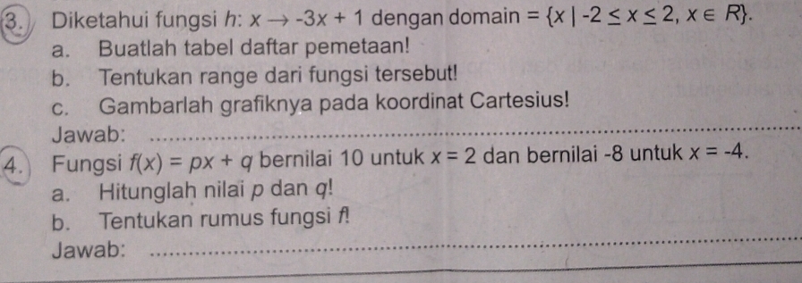 Diketahui fungsi h: xto -3x+1 dengan domain = x|-2≤ x≤ 2,x∈ R. 
a. Buatlah tabel daftar pemetaan! 
b. Tentukan range dari fungsi tersebut! 
c. Gambarlah grafiknya pada koordinat Cartesius! 
Jawab:_ 
4. Fungsi f(x)=px+q bernilai 10 untuk x=2 dan bernilai -8 untuk x=-4. 
a. Hitunglah nilai p dan q! 
b. Tentukan rumus fungsi f! 
Jawab:_