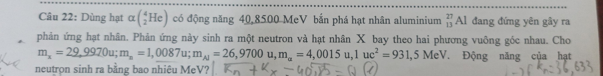 Dùng hạt alpha beginpmatrix 4_2Heendpmatrix có động năng 40,8500 MeV bắn phá hạt nhân aluminium _(13)^(27)Al đang đứng yên gây ra 
phản ứng hạt nhân. Phản ứng này sinh ra một neutron và hạt nhân X bay theo hai phương vuông góc nhau. Cho
m_x=29,9970u; m_n=1,0087u; m_A1=26,9700u, m_alpha =4,0015u, 1uc^2=931,5MeV. Động năng của hạt 
neutron sinh ra bằng bao nhiêu MeV?