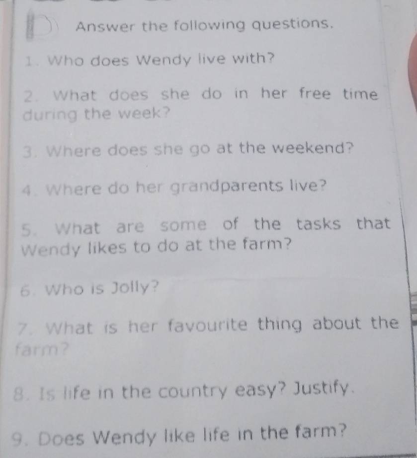 Answer the following questions. 
1. Who does Wendy live with? 
2. What does she do in her free time 
during the week? 
3. Where does she go at the weekend? 
4. Where do her grandparents live? 
5. What are some of the tasks that 
Wendy likes to do at the farm? 
6. Who is Jolly? 
7. What is her favourite thing about the 
farm? 
8. Is life in the country easy? Justify. 
9. Does Wendy like life in the farm?