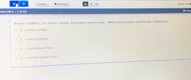 Review Bookmark × Johnson, Ellie
ord's 5.NF.4 / 7 of 100 # Paus
Nathan multiplied  1/2  by another number. The product was less than  1/3 . Which type of number could he have multiplied by?
A a whole number
B. a mixed number
C a fraction less than 1
D a fraction greater than 1