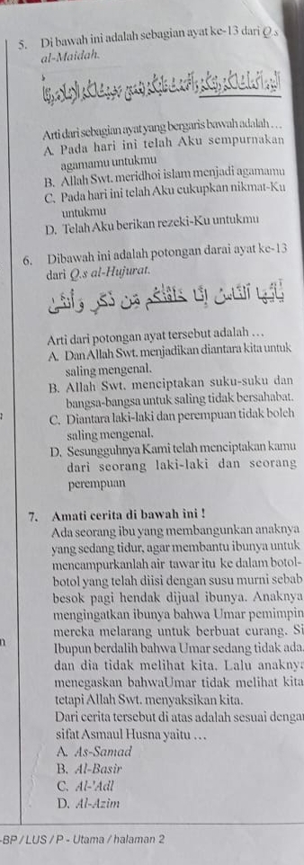 Di bawah ini adalah sebagian ayat ke-13 dari Q s
al-Maidah.
Arti dari sebagian ayat yang bergaris bawah adalah . . .
A Pada hari ini telah Aku sempurnakan
agamamu untukmu
B. Allah Swt. meridhoi islam menjadi agamamu
C. Pada hari ini telah Aku cukupkan nikmat-Ku
untukmu
D. Telah Aku berikan rezeki-Ku untukmu
6. Dibawah ini adalah potongan darai ayat ke-13
dari Q.s al-Hujurat.
Arti dari potongan ayat tersebut adalah … .
A. Dan Allah Swt. menjadikan diantara kita untuk
saling mengenal.
B. Allah Swt. menciptakan suku-suku dan
bangsa-bangsa untuk saling tidak bersahabat.
C. Diantara laki-laki dan perempuan tidak bolch
saling mengenal.
D. Sesungguhnya Kami telah menciptakan kamu
dari seorang laki-laki dan scorang
perempuan
7. Amati cerita di bawah ini !
Ada seorang ibu yang membangunkan anaknya
yang sedang tidur, agar membantu ibunya untuk
mencampurkanlah air tawar itu ke dalam botol-
botol yang telah diisi dengan susu murni sebab
besok pagi hendak dijual ibunya. Anaknya
mengingatkan ibunya bahwa Umar pemimpin
mereka melarang untuk berbuat curang. Si
Ibupun berdalih bahwa Umar sedang tidak ada
dan dia tidak melihat kita. Lalu anakny
menegaskan bahwaUmar tidak melihat kita
tetapi Allah Swt. menyaksikan kita.
Dari cerita tersebut di atas adalah sesuai dengar
sifat Asmaul Husna yaitu …
A. As-Samad
B. Al-Basir
C. Al-'Adl
D. Al-Azim
-BP /LUS / P - Utama / halaman 2