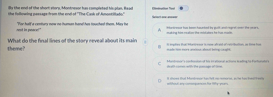 By the end of the short story, Montresor has completed his plan. Read Elimination Tool
the following passage from the end of “The Cask of Amontillado.” Select one answer
“For half a century now no human hand has touched them. May he
rest in peace!" A Montresor has been haunted by guilt and regret over the years,
making him realize the mistakes he has made.
What do the final lines of the story reveal about its main :: It implies that Montresor is now afraid of retribution, as time has
B
theme? made him more anxious about being caught.
a Montresor's confession of his irrational actions leading to Fortunato's
death comes with the passage of time.
It shows that Montresor has felt no remorse, as he has lived freely
without any consequences for fifty-years.