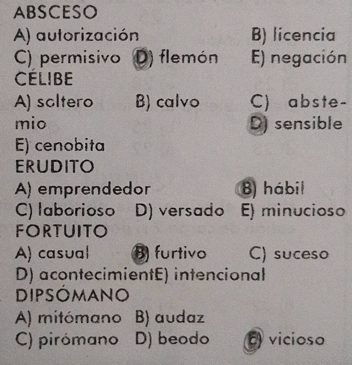 ABSCESO
A) autorización B) licencia
C) permisivo D) flemón E) negación
CELIBE
A) soltero B) calvo C) abste-
mio D) sensible
E) cenobita
ERUDITO
A) emprendedor B) hábil
C) laborioso D) versado E) minucioso
FORTUITO
A) casual B furtivo C) suceso
D) acontecimientE) intencional
DIPSOMANO
A) mitómano B) audaz
C) pirómano D) beodo vicioso